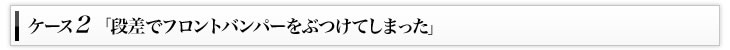 ケース2「段差でフロントバンパーをぶつけてしまった」